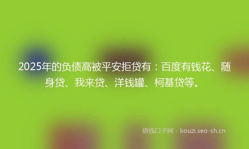 2025年的负债高被平安拒贷有：百度有钱花、随身贷、我来贷、洋钱罐、柯基贷等。