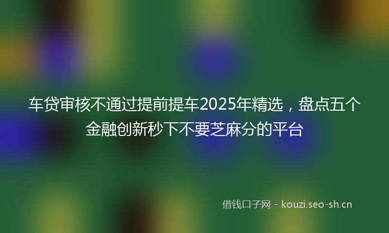 车贷审核不通过提前提车2025年精选，盘点五个金融创新秒下不要芝麻分的平台