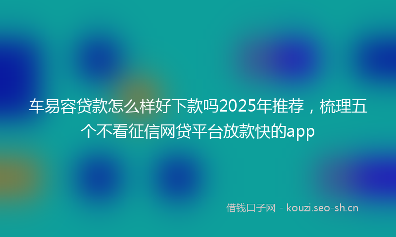 车易容贷款怎么样好下款吗2025年推荐，梳理五个不看征信网贷平台放款快的app