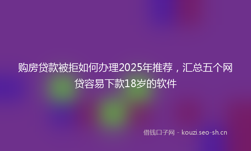购房贷款被拒如何办理2025年推荐，汇总五个网贷容易下款18岁的软件