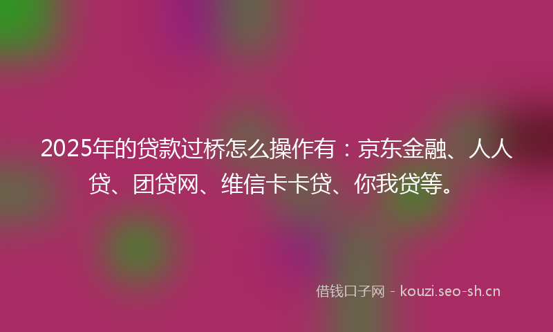 2025年的贷款过桥怎么操作有：京东金融、人人贷、团贷网、维信卡卡贷、你我贷等。
