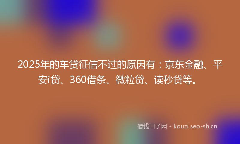 2025年的车贷征信不过的原因有：京东金融、平安i贷、360借条、微粒贷、读秒贷等。