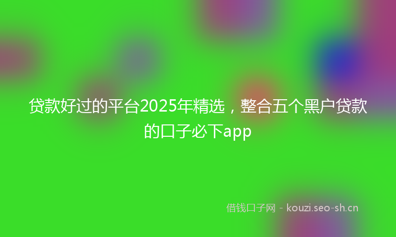 贷款好过的平台2025年精选，整合五个黑户贷款的口子必下app