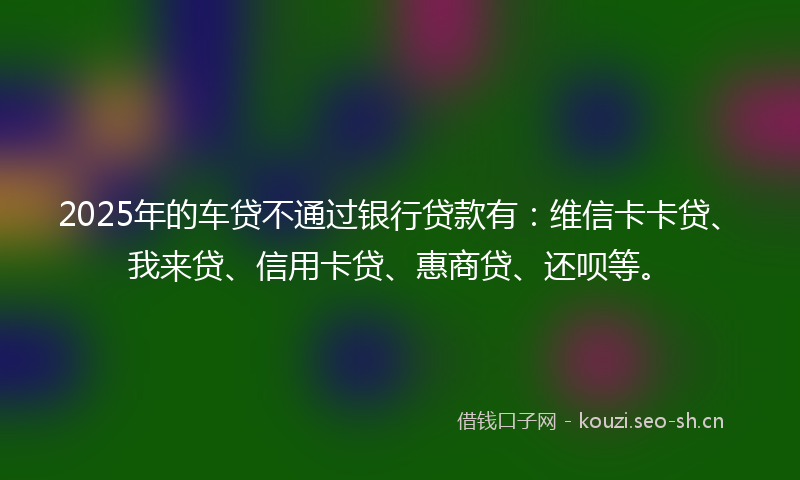 2025年的车贷不通过银行贷款有：维信卡卡贷、我来贷、信用卡贷、惠商贷、还呗等。