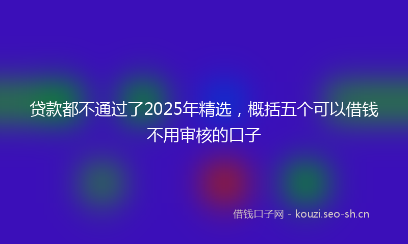 贷款都不通过了2025年精选，概括五个可以借钱不用审核的口子