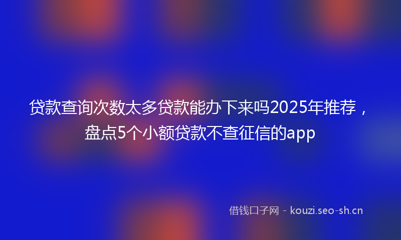 贷款查询次数太多贷款能办下来吗2025年推荐，盘点5个小额贷款不查征信的app