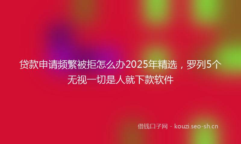 贷款申请频繁被拒怎么办2025年精选，罗列5个无视一切是人就下款软件