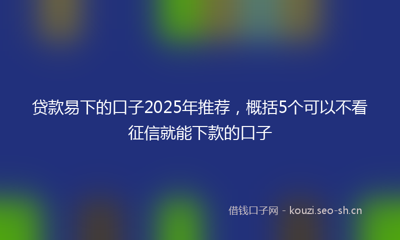 贷款易下的口子2025年推荐，概括5个可以不看征信就能下款的口子