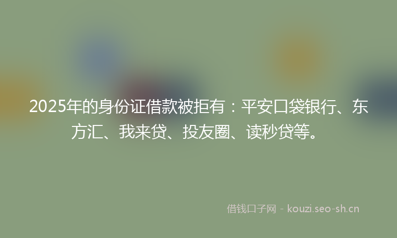 2025年的身份证借款被拒有：平安口袋银行、东方汇、我来贷、投友圈、读秒贷等。