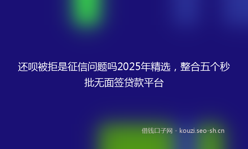 还呗被拒是征信问题吗2025年精选，整合五个秒批无面签贷款平台