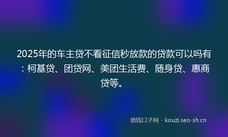2025年的车主贷不看征信秒放款的贷款可以吗有：柯基贷、团贷网、美团生活费、随身贷、惠商贷等。