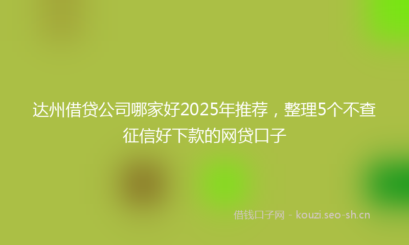 达州借贷公司哪家好2025年推荐,整理5个不查征信好下款的网贷口子