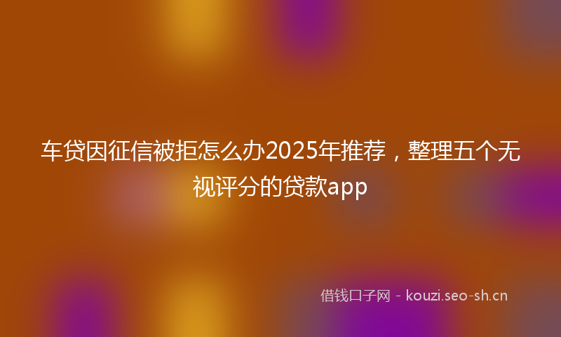 车贷因征信被拒怎么办2025年推荐，整理五个无视评分的贷款app