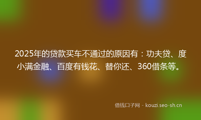 2025年的贷款买车不通过的原因有：功夫贷、度小满金融、百度有钱花、替你还、360借条等。