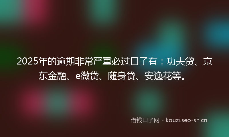 2025年的逾期非常严重必过口子有：功夫贷、京东金融、e微贷、随身贷、安逸花等。