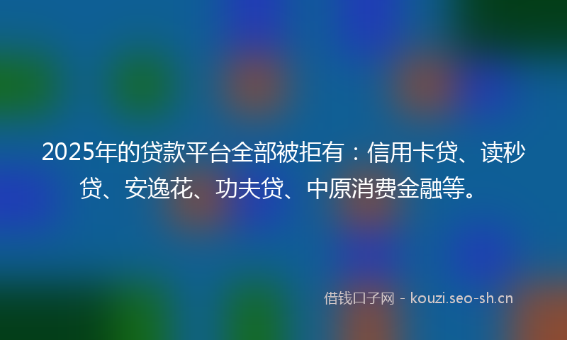 2025年的贷款平台全部被拒有：信用卡贷、读秒贷、安逸花、功夫贷、中原消费金融等。