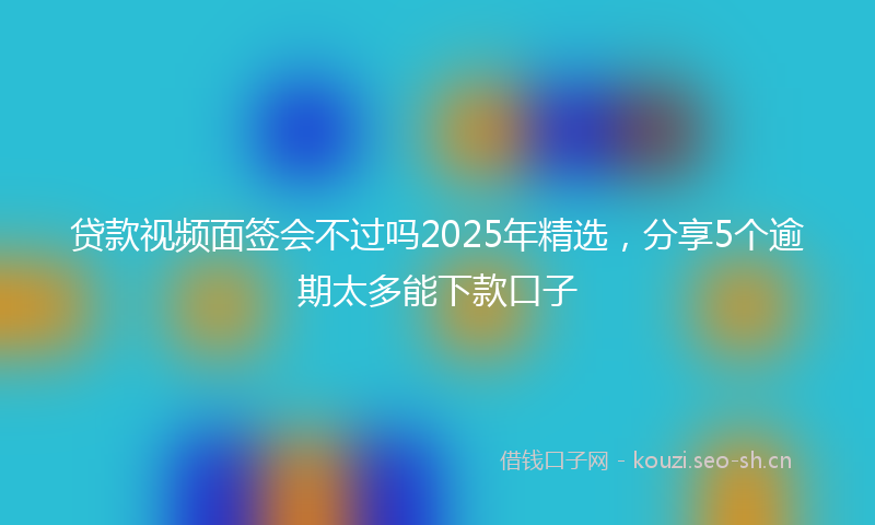 贷款视频面签会不过吗2025年精选，分享5个逾期太多能下款口子
