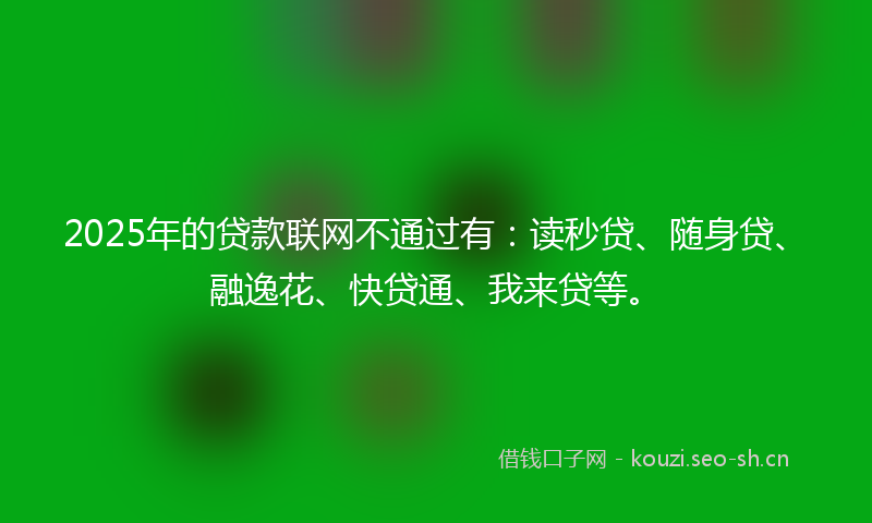 2025年的贷款联网不通过有：读秒贷、随身贷、融逸花、快贷通、我来贷等。