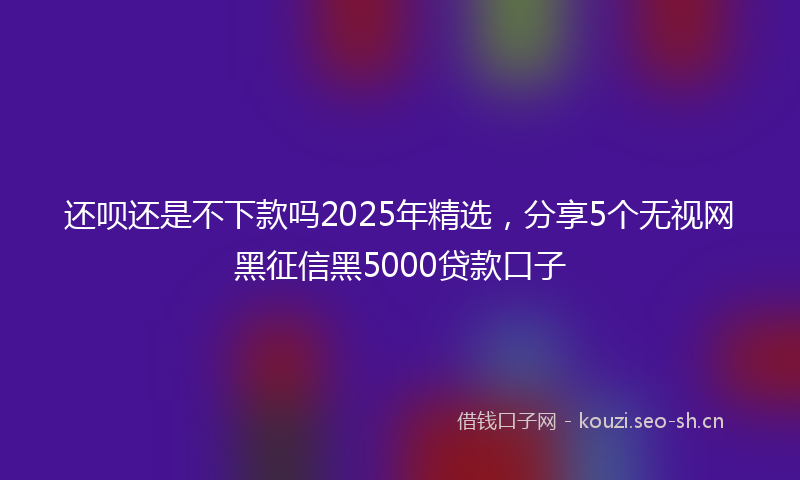 还呗还是不下款吗2025年精选,分享5个无视网黑征信黑5000贷款口子