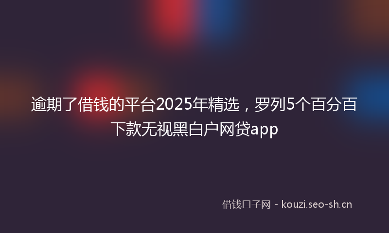 逾期了借钱的平台2025年精选,罗列5个百分百下款无视黑白户网贷app