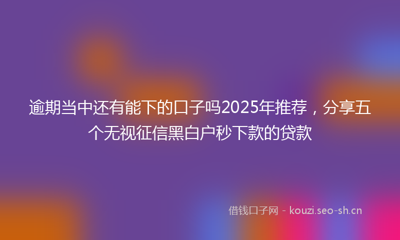 逾期当中还有能下的口子吗2025年推荐，分享五个无视征信黑白户秒下款的贷款