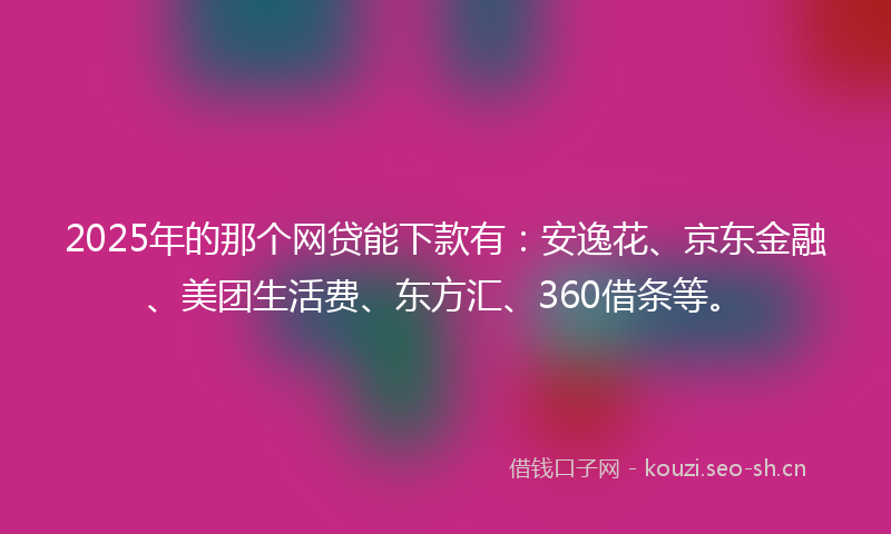2025年的那个网贷能下款有：安逸花、京东金融、美团生活费、东方汇、360借条等。