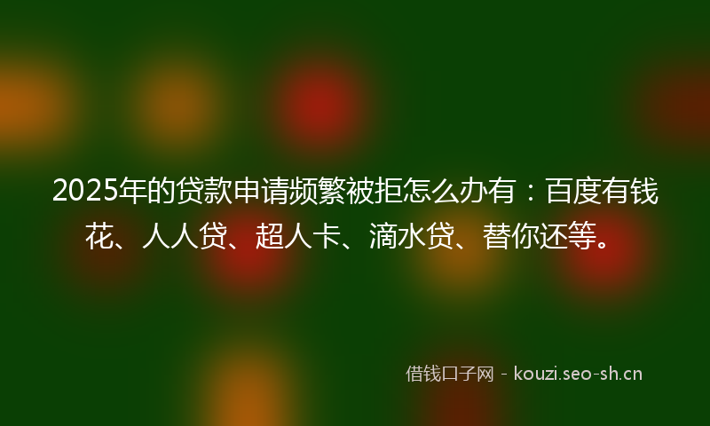2025年的贷款申请频繁被拒怎么办有：百度有钱花、人人贷、超人卡、滴水贷、替你还等。