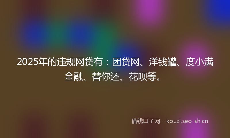 2025年的违规网贷有：团贷网、洋钱罐、度小满金融、替你还、花呗等。