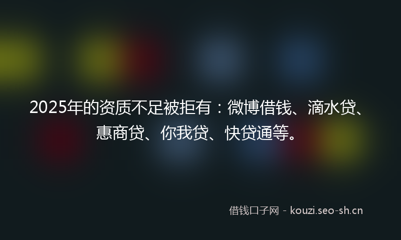 2025年的资质不足被拒有:微博借钱、滴水贷、惠商贷、你我贷、快贷通等。