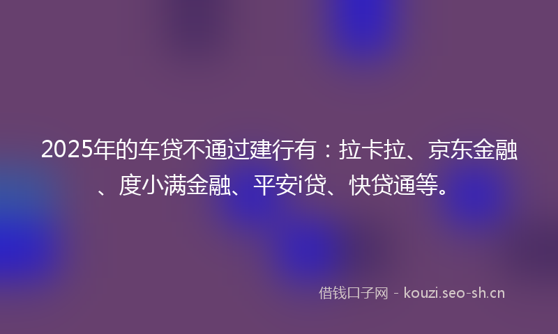 2025年的车贷不通过建行有：拉卡拉、京东金融、度小满金融、平安i贷、快贷通等。