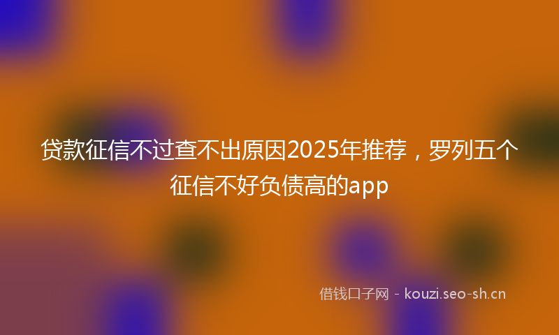 贷款征信不过查不出原因2025年推荐，罗列五个征信不好负债高的app