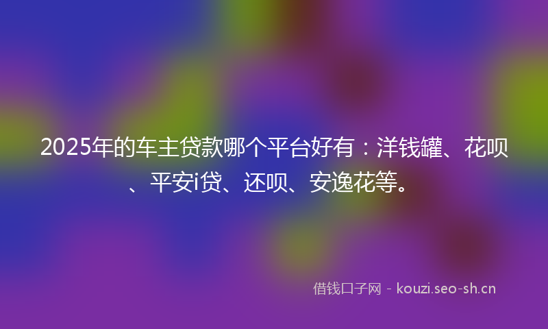 2025年的车主贷款哪个平台好有：洋钱罐、花呗、平安i贷、还呗、安逸花等。