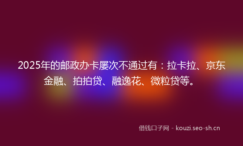 2025年的邮政办卡屡次不通过有：拉卡拉、京东金融、拍拍贷、融逸花、微粒贷等。