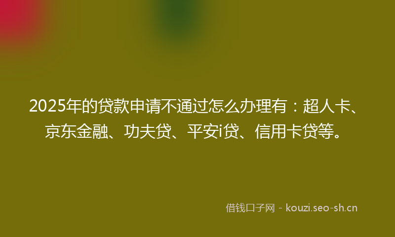 2025年的贷款申请不通过怎么办理有：超人卡、京东金融、功夫贷、平安i贷、信用卡贷等。