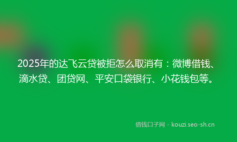 2025年的达飞云贷被拒怎么取消有：微博借钱、滴水贷、团贷网、平安口袋银行、小花钱包等。