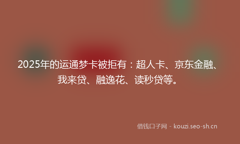 2025年的运通梦卡被拒有：超人卡、京东金融、我来贷、融逸花、读秒贷等。