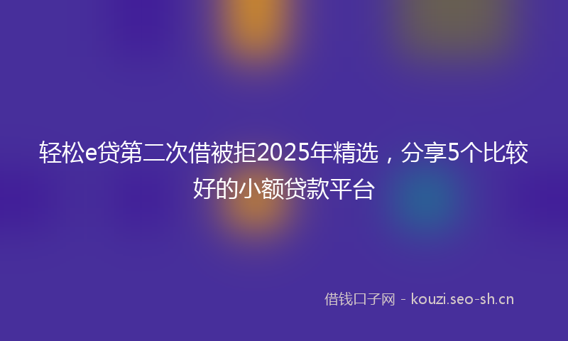 轻松e贷第二次借被拒2025年精选，分享5个比较好的小额贷款平台