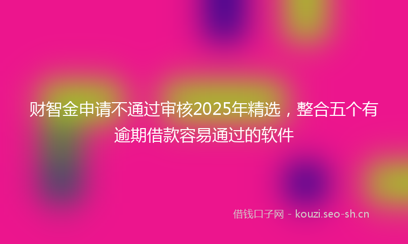 财智金申请不通过审核2025年精选，整合五个有逾期借款容易通过的软件