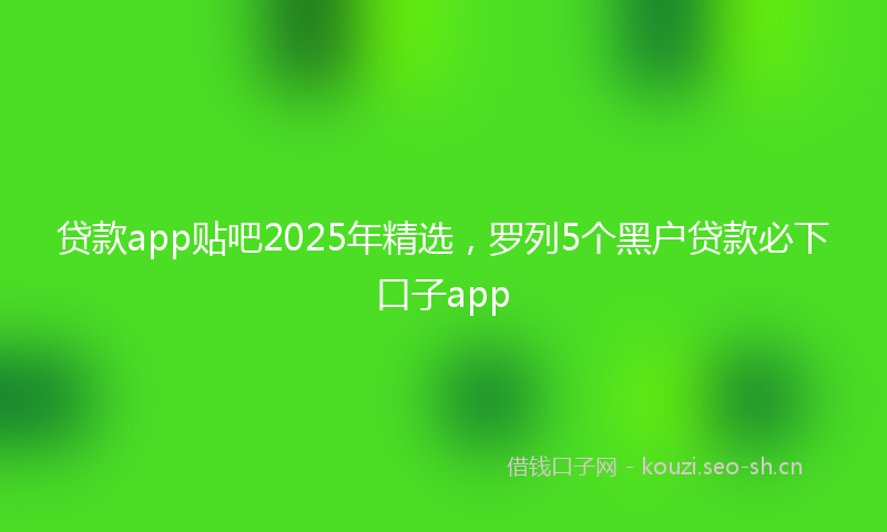 贷款app贴吧2025年精选，罗列5个黑户贷款必下口子app