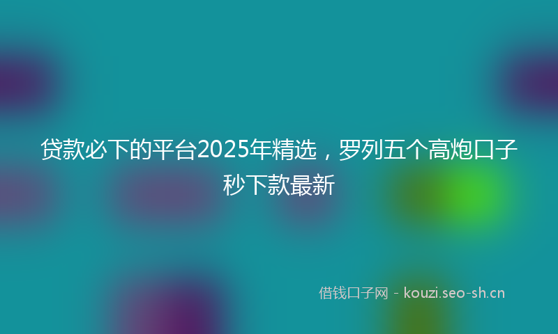 贷款必下的平台2025年精选，罗列五个高炮口子秒下款最新