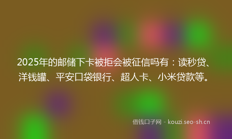 2025年的邮储下卡被拒会被征信吗有：读秒贷、洋钱罐、平安口袋银行、超人卡、小米贷款等。