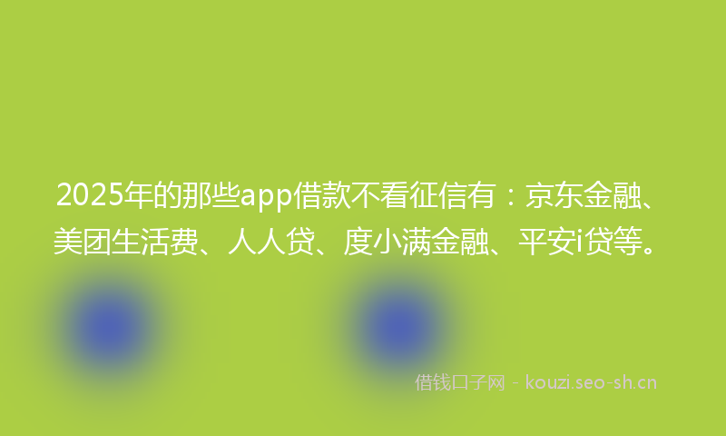 2025年的那些app借款不看征信有：京东金融、美团生活费、人人贷、度小满金融、平安i贷等。