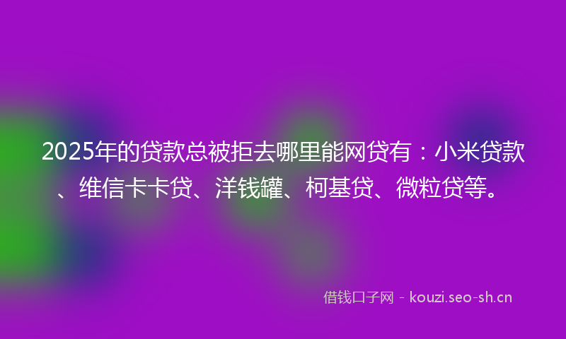 2025年的贷款总被拒去哪里能网贷有：小米贷款、维信卡卡贷、洋钱罐、柯基贷、微粒贷等。