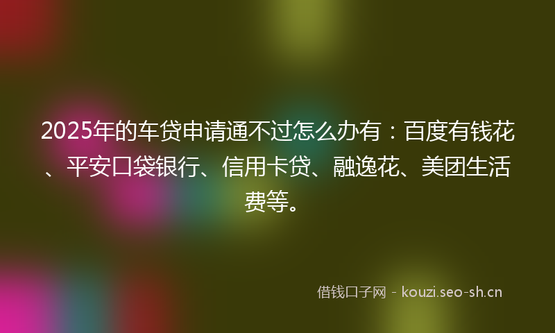 2025年的车贷申请通不过怎么办有：百度有钱花、平安口袋银行、信用卡贷、融逸花、美团生活费等。