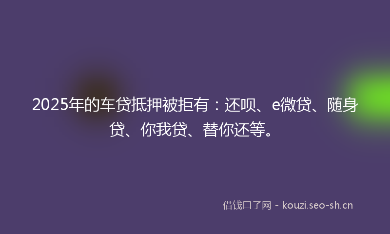 2025年的车贷抵押被拒有：还呗、e微贷、随身贷、你我贷、替你还等。