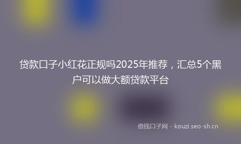 贷款口子小红花正规吗2025年推荐，汇总5个黑户可以做大额贷款平台