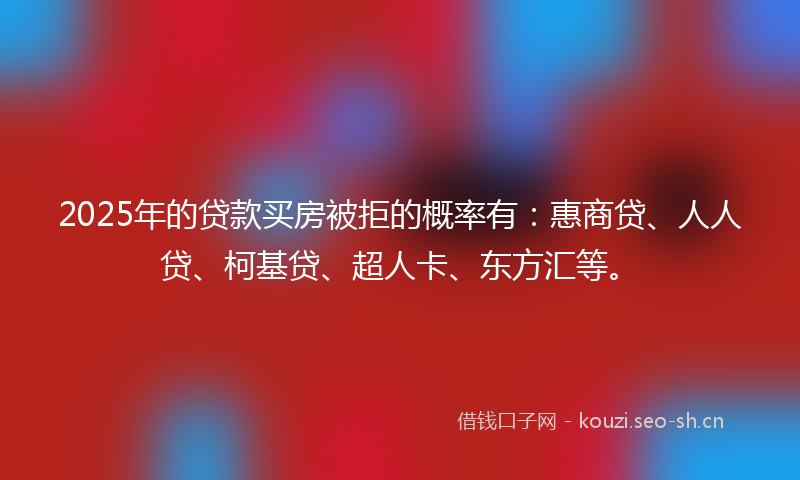 2025年的贷款买房被拒的概率有：惠商贷、人人贷、柯基贷、超人卡、东方汇等。