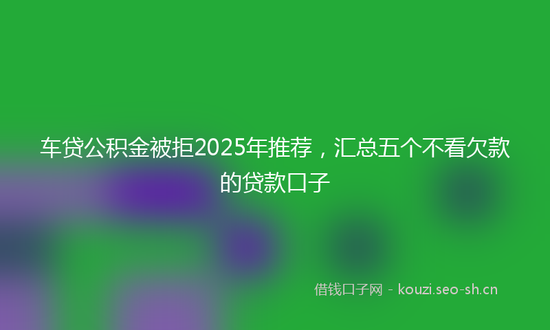 车贷公积金被拒2025年推荐，汇总五个不看欠款的贷款口子
