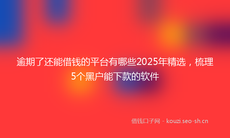 逾期了还能借钱的平台有哪些2025年精选，梳理5个黑户能下款的软件