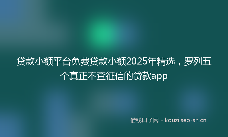 贷款小额平台免费贷款小额2025年精选，罗列五个真正不查征信的贷款app